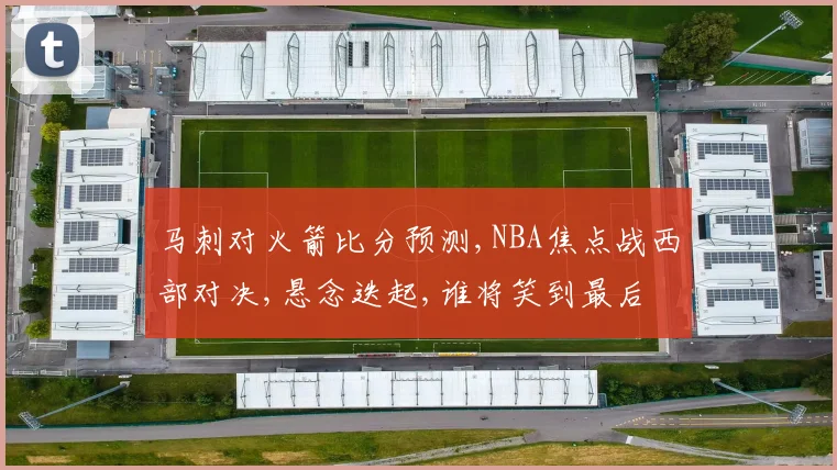 马刺对火箭比分预测,NBA焦点战西部对决,悬念迭起,谁将笑到最后