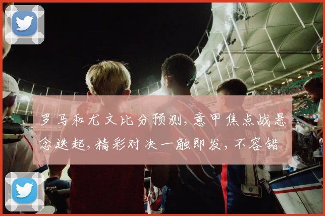 罗马和尤文比分预测,意甲焦点战悬念迭起,精彩对决一触即发,不容错过