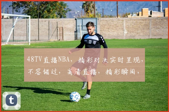 48TV直播NBA，精彩对决实时呈现，不容错过，高清直播，精彩瞬间，尽在掌握